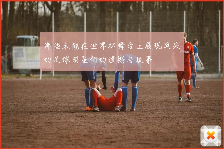 那些未能在世界杯舞台上展现风采的足球明星们的遗憾与故事