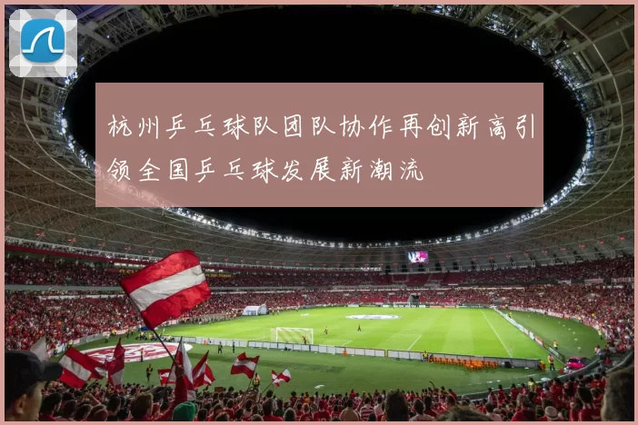 杭州乒乓球队团队协作再创新高引领全国乒乓球发展新潮流