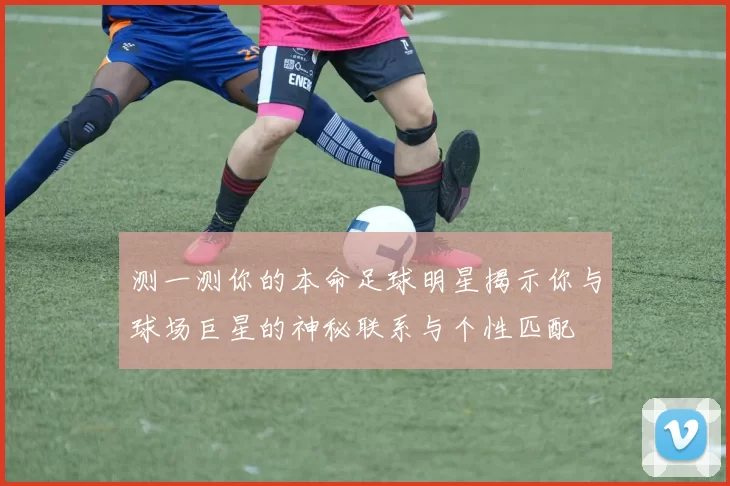 测一测你的本命足球明星揭示你与球场巨星的神秘联系与个性匹配