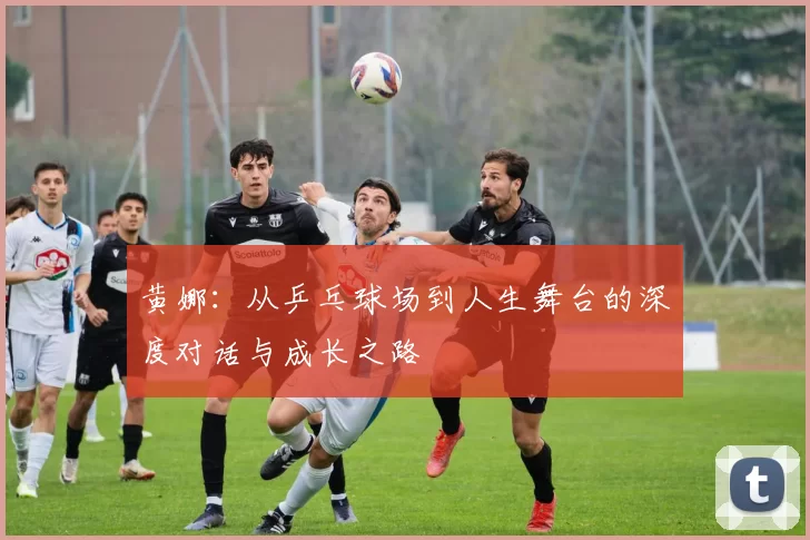 黄娜：从乒乓球场到人生舞台的深度对话与成长之路