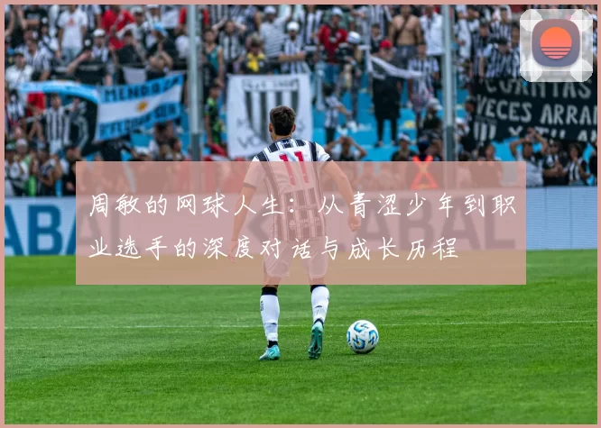 周敏的网球人生：从青涩少年到职业选手的深度对话与成长历程
