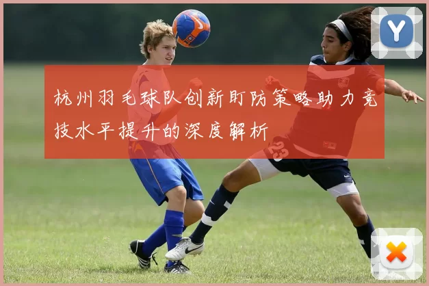 杭州羽毛球队创新盯防策略助力竞技水平提升的深度解析