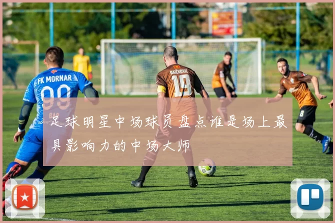 足球明星中场球员盘点谁是场上最具影响力的中场大师