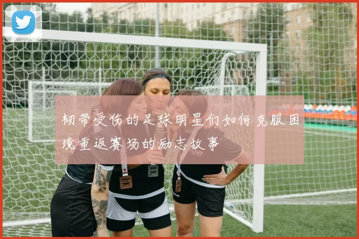 韧带受伤的足球明星们如何克服困境重返赛场的励志故事
