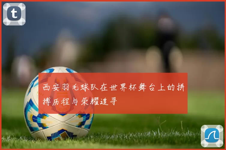 西安羽毛球队在世界杯舞台上的拼搏历程与荣耀追寻