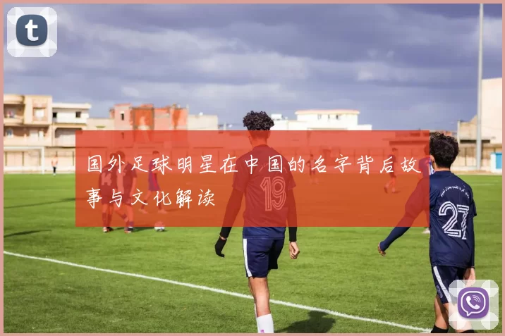 国外足球明星在中国的名字背后故事与文化解读
