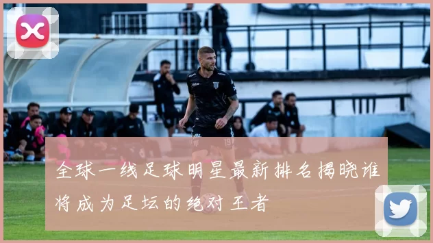 全球一线足球明星最新排名揭晓谁将成为足坛的绝对王者