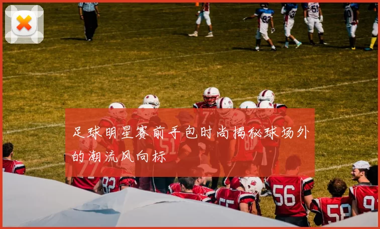 足球明星赛前手包时尚揭秘球场外的潮流风向标