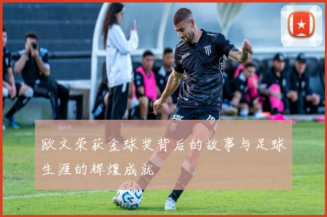 欧文荣获金球奖背后的故事与足球生涯的辉煌成就
