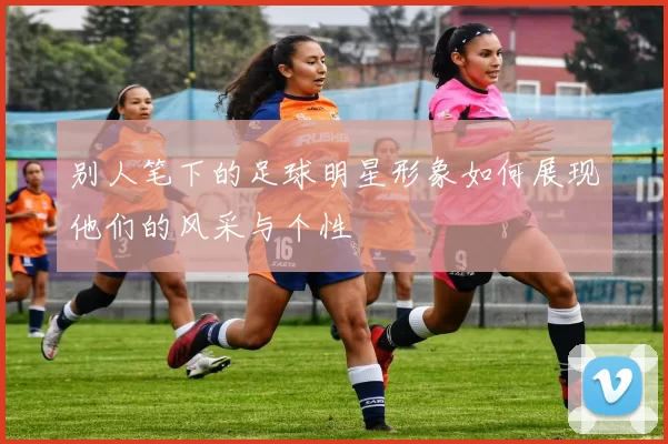 别人笔下的足球明星形象如何展现他们的风采与个性