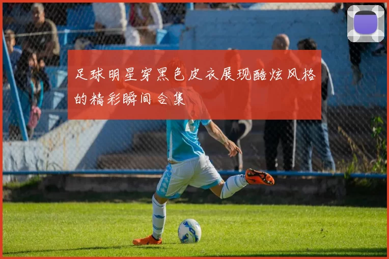 足球明星穿黑色皮衣展现酷炫风格的精彩瞬间合集