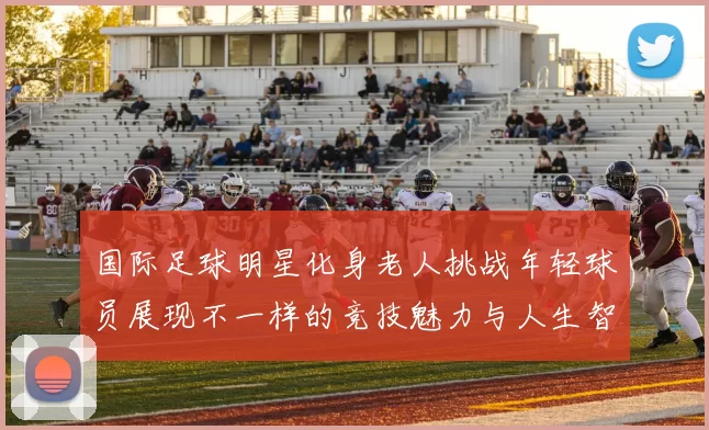 国际足球明星化身老人挑战年轻球员展现不一样的竞技魅力与人生智慧