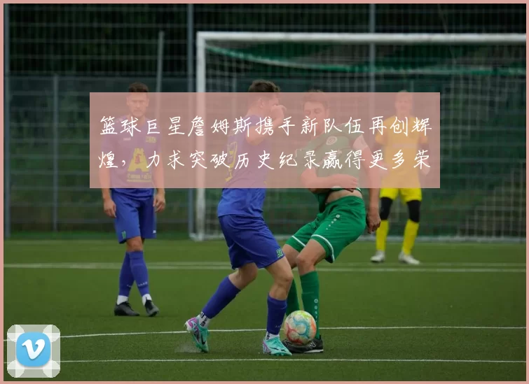 篮球巨星詹姆斯携手新队伍再创辉煌，力求突破历史纪录赢得更多荣誉