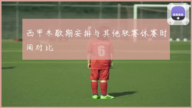 西甲冬歇期安排与其他联赛休赛时间对比