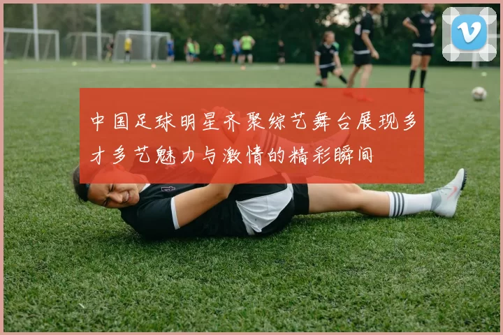 中国足球明星齐聚综艺舞台展现多才多艺魅力与激情的精彩瞬间