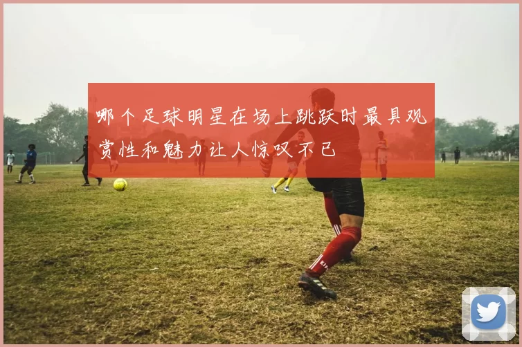 哪个足球明星在场上跳跃时最具观赏性和魅力让人惊叹不已