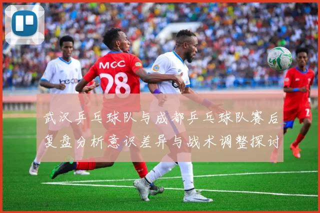 武汉乒乓球队与成都乒乓球队赛后复盘分析意识差异与战术调整探讨
