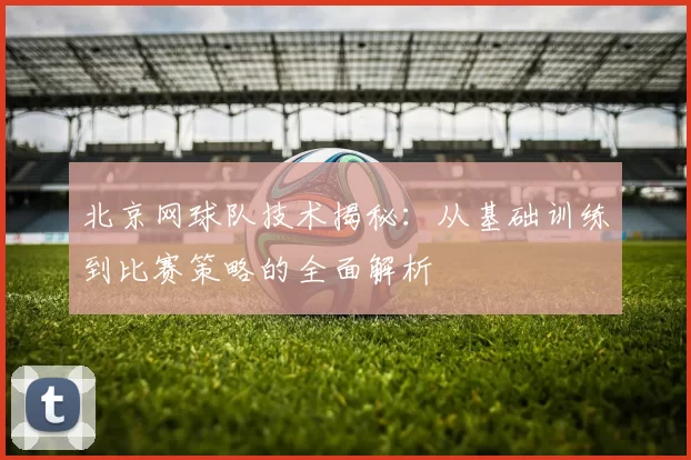 北京网球队技术揭秘：从基础训练到比赛策略的全面解析
