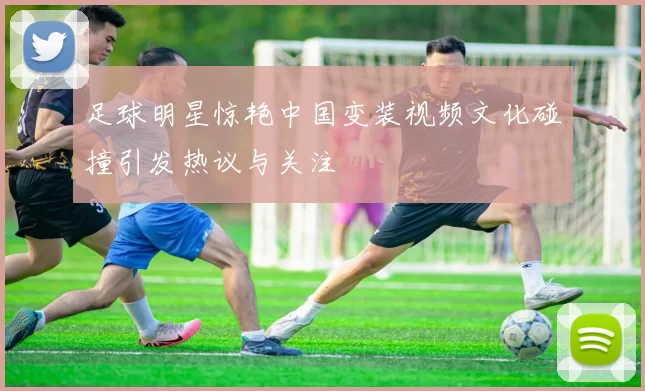 足球明星惊艳中国变装视频文化碰撞引发热议与关注