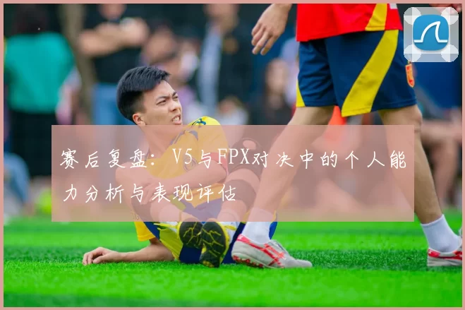 赛后复盘：V5与FPX对决中的个人能力分析与表现评估