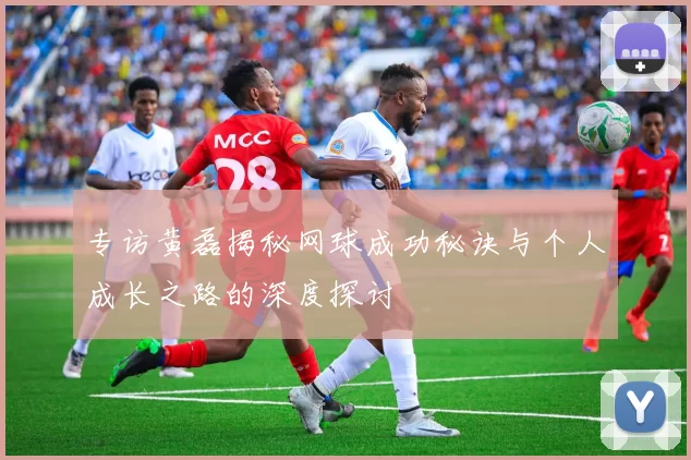 专访黄磊揭秘网球成功秘诀与个人成长之路的深度探讨