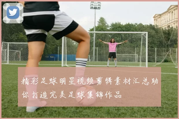 精彩足球明星视频剪辑素材汇总助你打造完美足球集锦作品