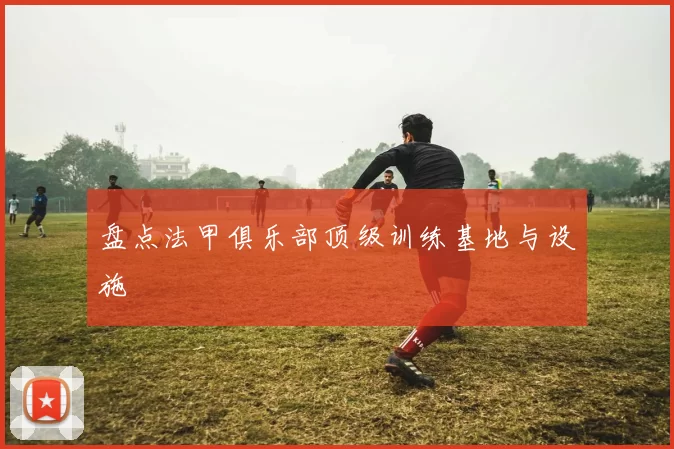 盘点法甲俱乐部顶级训练基地与设施