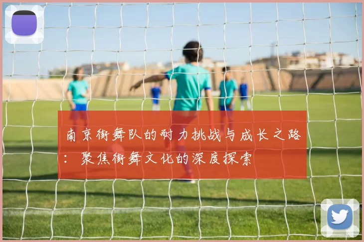 南京街舞队的耐力挑战与成长之路：聚焦街舞文化的深度探索
