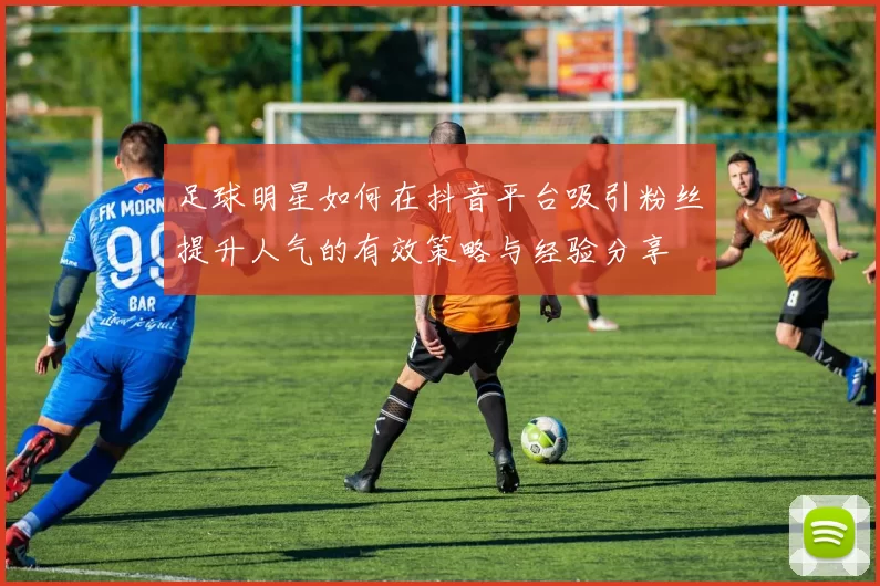 足球明星如何在抖音平台吸引粉丝提升人气的有效策略与经验分享
