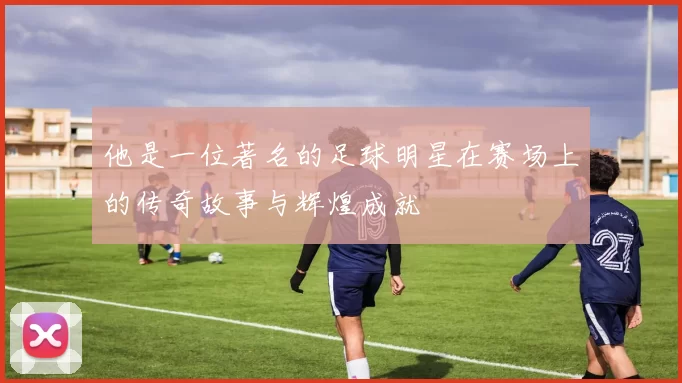 他是一位著名的足球明星在赛场上的传奇故事与辉煌成就