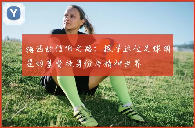 梅西的信仰之路：探寻这位足球明星的基督徒身份与精神世界