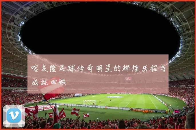 喀麦隆足球传奇明星的辉煌历程与成就回顾