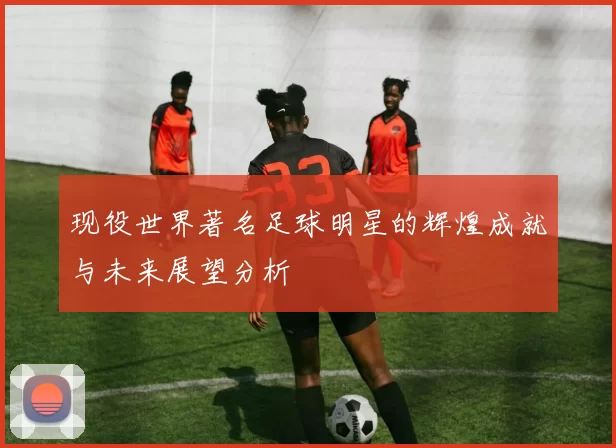 现役世界著名足球明星的辉煌成就与未来展望分析