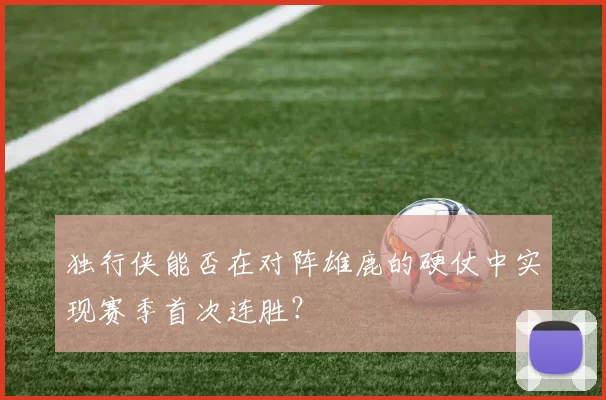 独行侠能否在对阵雄鹿的硬仗中实现赛季首次连胜？