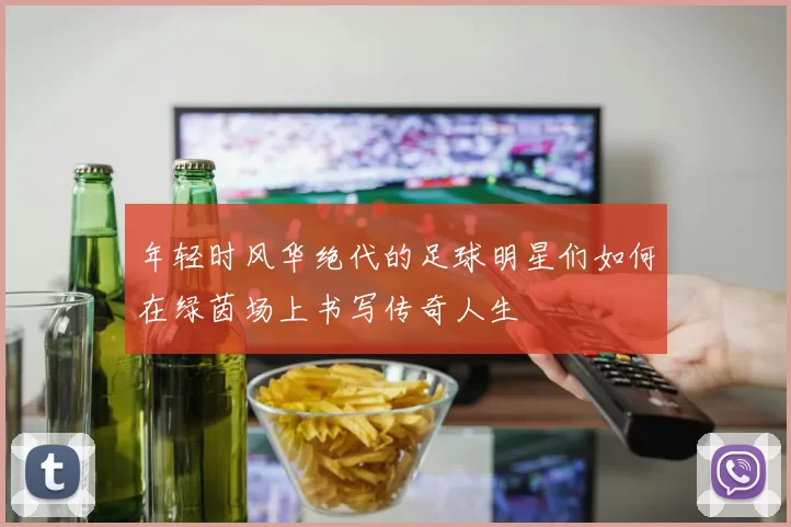 年轻时风华绝代的足球明星们如何在绿茵场上书写传奇人生