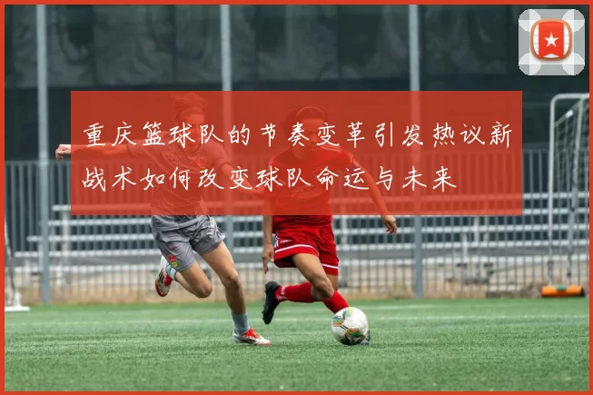 重庆篮球队的节奏变革引发热议新战术如何改变球队命运与未来