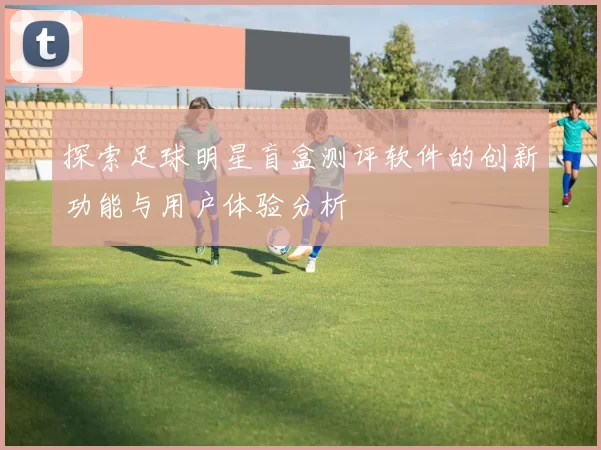 探索足球明星盲盒测评软件的创新功能与用户体验分析