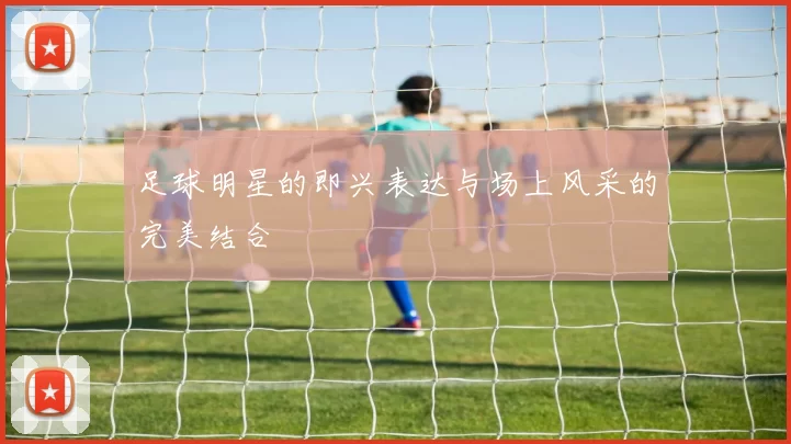 足球明星的即兴表达与场上风采的完美结合