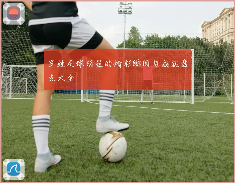 罗姓足球明星的精彩瞬间与成就盘点大全