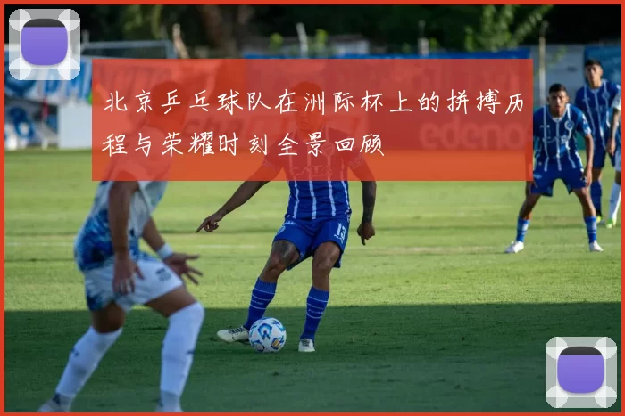 北京乒乓球队在洲际杯上的拼搏历程与荣耀时刻全景回顾