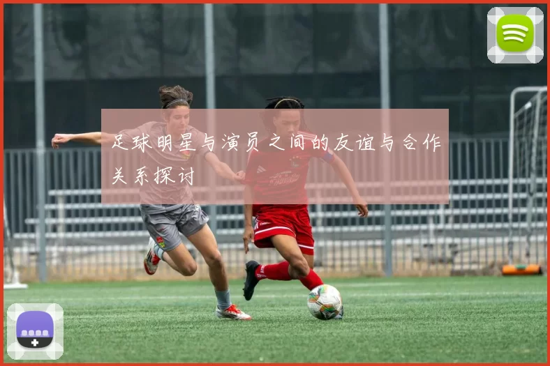 足球明星与演员之间的友谊与合作关系探讨