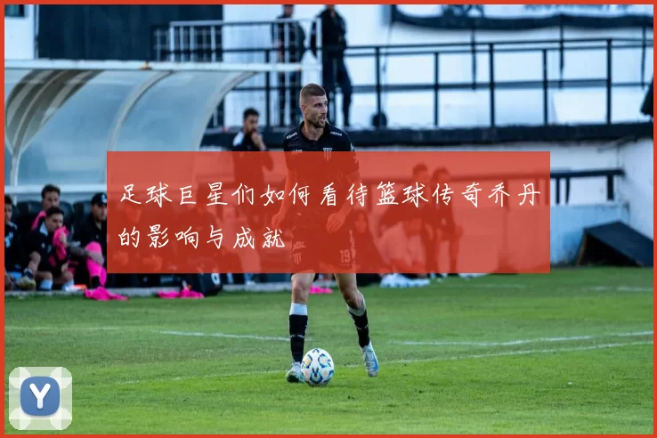 足球巨星们如何看待篮球传奇乔丹的影响与成就