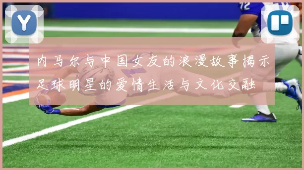 内马尔与中国女友的浪漫故事揭示足球明星的爱情生活与文化交融