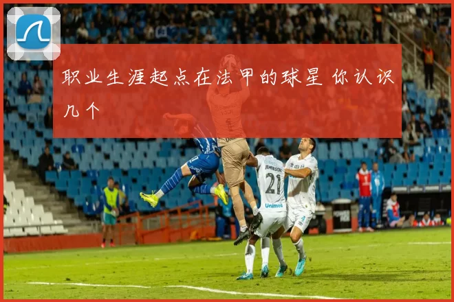 职业生涯起点在法甲的球星 你认识几个