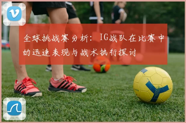 全球挑战赛分析：IG战队在比赛中的迅速表现与战术执行探讨