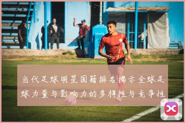 当代足球明星国籍排名揭示全球足球力量与影响力的多样性与竞争性