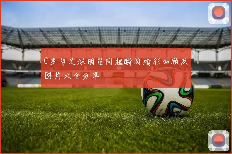 C罗与足球明星同框瞬间精彩回顾及图片大全分享