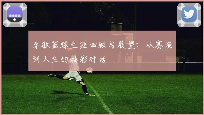李敏篮球生涯回顾与展望：从赛场到人生的精彩对话